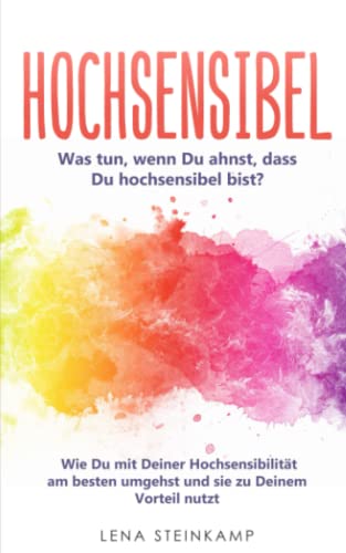 Hochsensibel: Was tun, wenn Du ahnst, dass Du hochsensibel bist? Wie Du mit Deiner Hochsensibilität am besten umgehst und sie zu Deinem Vorteil nutzt