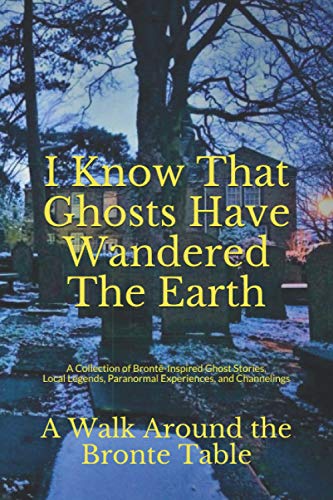 I Know That Ghosts Have Wandered The Earth: A Collection of Brontë-Inspired Ghost Stories, Local Legends, Paranormal Experiences, and Channelings