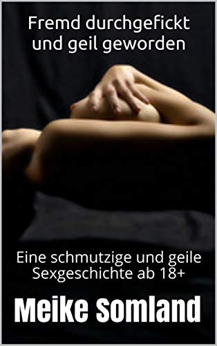 Fremd durchgefickt und geil geworden: Eine schmutzige und geile Sexgeschichte ab 18+