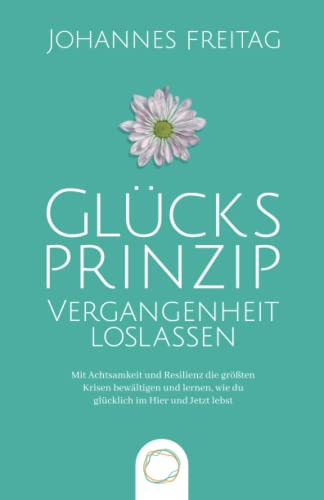 Glücksprinzip - Vergangenheit loslassen: Mit Achtsamkeit und Resilienz die größten Krisen bewältigen und lernen, wie du glücklich im Hier und Jetzt lebst