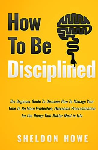 How to Be Disciplined: The Beginner’s Guide to Discovering How to Manage Time, Become More Productive, Overcome Procrastination, and Focus on the Things That Matter Most in Life