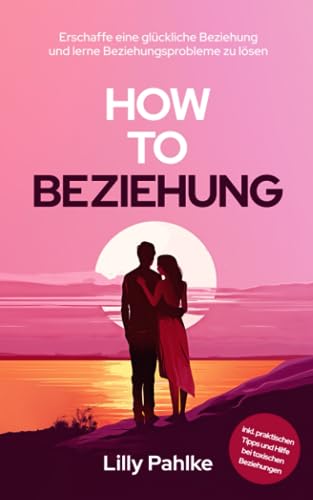 How to Beziehung: Erschaffe eine glückliche Beziehung und lerne Beziehungsprobleme zu lösen inkl. praktischen Tipps und Hilfe bei toxischen Beziehungen