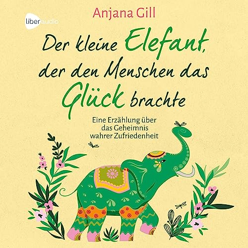 Der kleine Elefant, der den Menschen das Glück brachte: Eine Erzählung über das Geheimnis wahrer Zufriedenheit