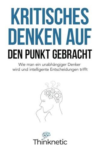 Kritisches Denken auf den Punkt gebracht: Wie man ein unabhängiger Denker wird und intelligente Entscheidungen trifft (Kritisches Denken Meistern, Band 1)