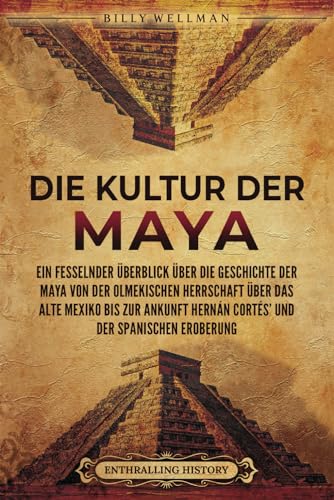 Die Kultur der Maya: Ein fesselnder Überblick über die Geschichte der Maya von der olmekischen Herrschaft über das alte Mexiko bis zur Ankunft Hernán Cortés’ und der spanischen Eroberung