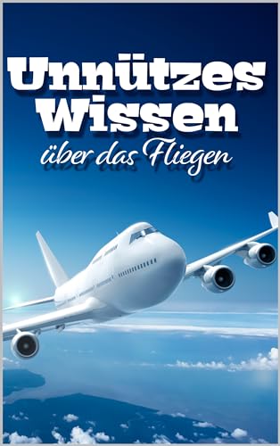 Unnützes Wissen über das Fliegen: Erstaunliche Fakten rund um alte und neue Flugtechnik, fliegende Tiere, Piloten und kuriose Flugobjekte
