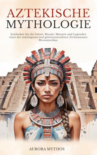 Aztekische Mythologie: Entdecken Sie die Götter, Rituale, Monster und Legenden einer der mächtigsten und geheimnisvollsten Zivilisationen Mesoamerikas