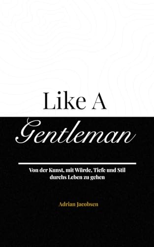 Like A Gentleman: Von der Kunst, mit Würde, Tiefe und Stil durchs Leben zu gehen